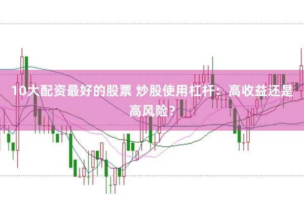 10大配资最好的股票 炒股使用杠杆：高收益还是高风险？