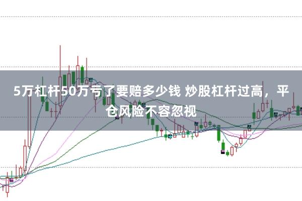 5万杠杆50万亏了要赔多少钱 炒股杠杆过高，平仓风险不容忽视