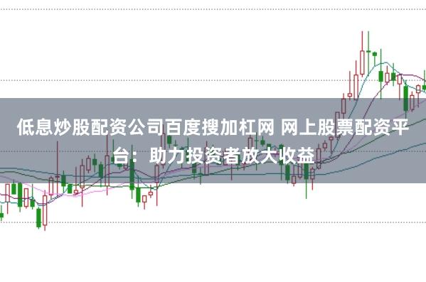 低息炒股配资公司百度搜加杠网 网上股票配资平台：助力投资者放大收益