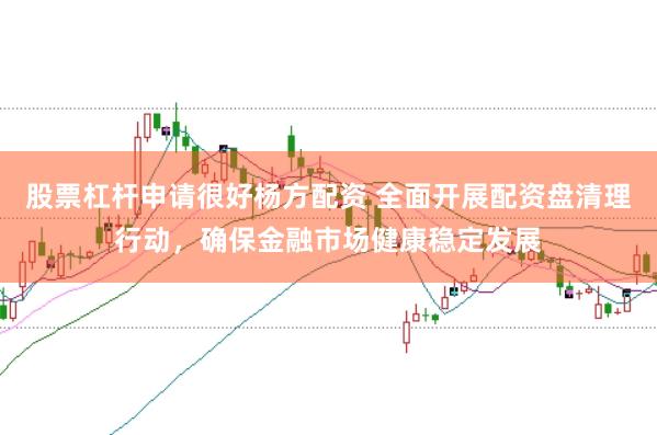股票杠杆申请很好杨方配资 全面开展配资盘清理行动，确保金融市场健康稳定发展