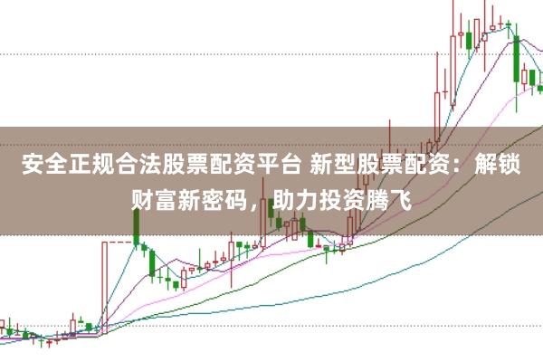 安全正规合法股票配资平台 新型股票配资：解锁财富新密码，助力投资腾飞