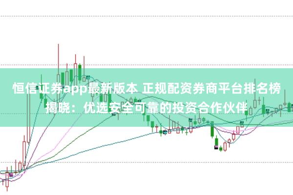 恒信证券app最新版本 正规配资券商平台排名榜揭晓：优选安全可靠的投资合作伙伴