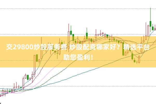 交29800炒股服务费 炒股配资哪家好？精选平台助您盈利！