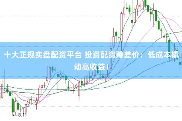 十大正规实盘配资平台 投资配资赚差价：低成本撬动高收益！
