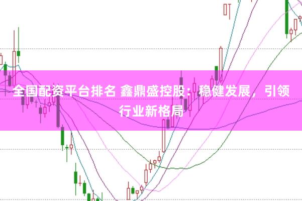 全国配资平台排名 鑫鼎盛控股：稳健发展，引领行业新格局