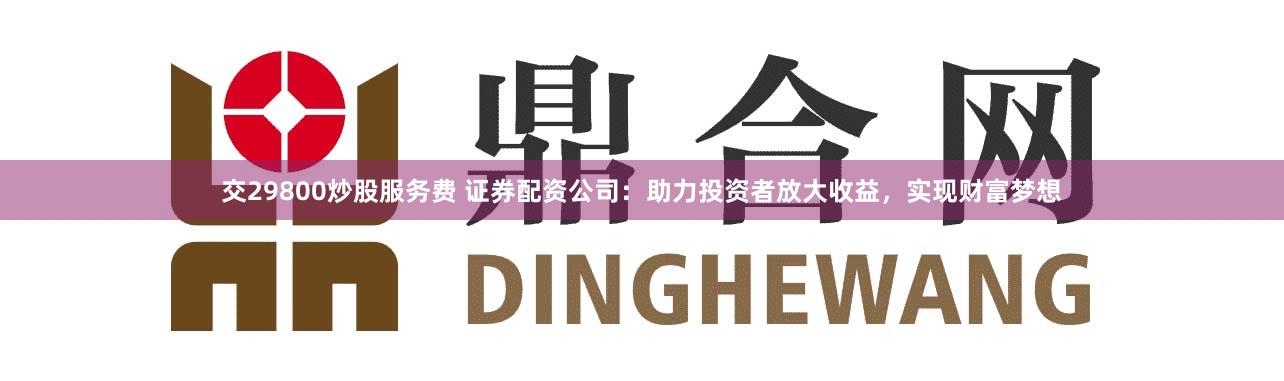 交29800炒股服务费 证券配资公司：助力投资者放大收益，实现财富梦想
