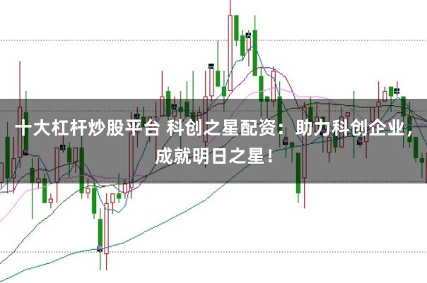 十大杠杆炒股平台 科创之星配资：助力科创企业，成就明日之星！