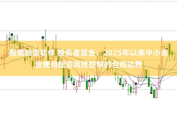 股票融资软件 投资者报告:2025年以来中小资金使用配资风险控制的合规边界