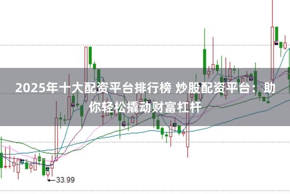 2025年十大配资平台排行榜 炒股配资平台:助你轻松撬动财富杠杆
