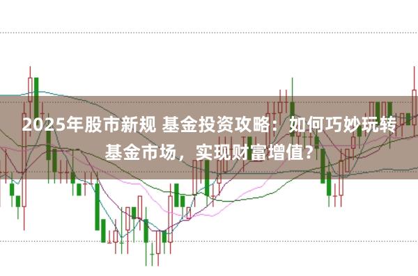 2025年股市新规 基金投资攻略：如何巧妙玩转基金市场，实现财富增值？